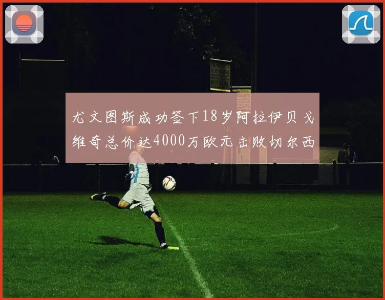 尤文图斯成功签下18岁阿拉伊贝戈维奇总价达4000万欧元击败切尔西争夺战