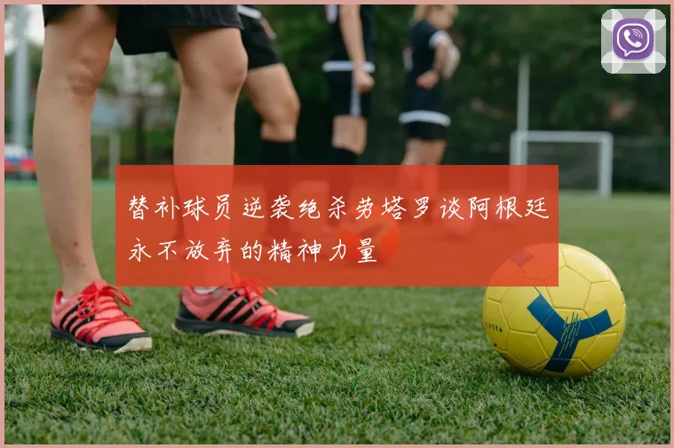 替补球员逆袭绝杀劳塔罗谈阿根廷永不放弃的精神力量